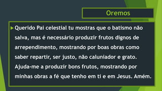 Oremos
 Querido Pai celestial tu mostras que o batismo não
salva, mas é necessário produzir frutos dignos de
arrependimento, mostrando por boas obras como
saber repartir, ser justo, não caluniador e grato.
Ajuda-me a produzir bons frutos, mostrando por
minhas obras a fé que tenho em ti e em Jesus. Amém.
 