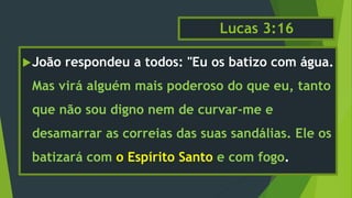 Lucas 3:16
João respondeu a todos: "Eu os batizo com água.
Mas virá alguém mais poderoso do que eu, tanto
que não sou digno nem de curvar-me e
desamarrar as correias das suas sandálias. Ele os
batizará com o Espírito Santo e com fogo.
 