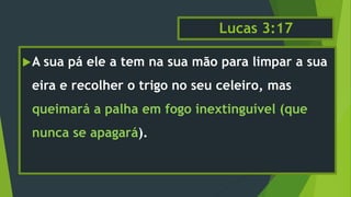 Lucas 3:17
A sua pá ele a tem na sua mão para limpar a sua
eira e recolher o trigo no seu celeiro, mas
queimará a palha em fogo inextinguível (que
nunca se apagará).
 