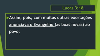 Lucas 3:18
Assim, pois, com muitas outras exortações
anunciava o Evangelho (as boas novas) ao
povo;
 