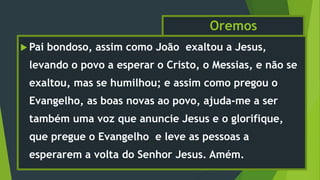 Oremos
 Pai bondoso, assim como João exaltou a Jesus,
levando o povo a esperar o Cristo, o Messias, e não se
exaltou, mas se humilhou; e assim como pregou o
Evangelho, as boas novas ao povo, ajuda-me a ser
também uma voz que anuncie Jesus e o glorifique,
que pregue o Evangelho e leve as pessoas a
esperarem a volta do Senhor Jesus. Amém.
 