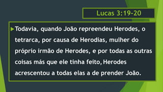 Lucas 3:19-20
Todavia, quando João repreendeu Herodes, o
tetrarca, por causa de Herodias, mulher do
próprio irmão de Herodes, e por todas as outras
coisas más que ele tinha feito,Herodes
acrescentou a todas elas a de prender João.
 