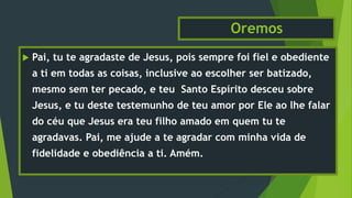 Oremos
 Pai, tu te agradaste de Jesus, pois sempre foi fiel e obediente
a ti em todas as coisas, inclusive ao escolher ser batizado,
mesmo sem ter pecado, e teu Santo Espírito desceu sobre
Jesus, e tu deste testemunho de teu amor por Ele ao lhe falar
do céu que Jesus era teu filho amado em quem tu te
agradavas. Pai, me ajude a te agradar com minha vida de
fidelidade e obediência a ti. Amém.
 