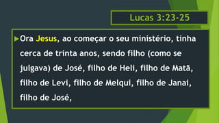 Lucas 3:23-25
Ora Jesus, ao começar o seu ministério, tinha
cerca de trinta anos, sendo filho (como se
julgava) de José, filho de Heli, filho de Matã,
filho de Levi, filho de Melqui, filho de Janai,
filho de José,
 