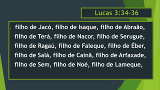 Lucas 3:34-36
 filho de Jacó, filho de Isaque, filho de Abraão,
filho de Terá, filho de Nacor, filho de Serugue,
filho de Ragaú, filho de Faleque, filho de Éber,
filho de Salá, filho de Cainã, filho de Arfaxade,
filho de Sem, filho de Noé, filho de Lameque,
 