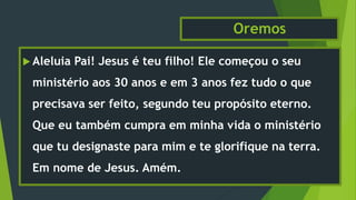 Oremos
 Aleluia Pai! Jesus é teu filho! Ele começou o seu
ministério aos 30 anos e em 3 anos fez tudo o que
precisava ser feito, segundo teu propósito eterno.
Que eu também cumpra em minha vida o ministério
que tu designaste para mim e te glorifique na terra.
Em nome de Jesus. Amém.
 