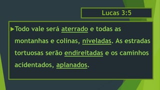 Lucas 3:5
Todo vale será aterrado e todas as
montanhas e colinas, niveladas. As estradas
tortuosas serão endireitadas e os caminhos
acidentados, aplanados.
 