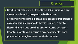 Oremos
 Bendito Pai celestial, tu levantaste João , uma voz que
clamou no deserto, pregando o batismo de
arrependimento para o perdão dos pecados preparando o
caminho para a chegado do Messias, Jesus, o Cristo.
Nestes dias em que próxima está o retorno de Jesus,
levanta profeta que pregue o arrependimento, para
preparar os corações para sua vinda. Amém.
 