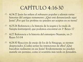 4:24-27 Jesús les refiere el refranero popular y además varias historias del antiguo testamento. ¿Qué está denunciando aquí Jesús? ¿Por qué los profetas no pueden ser aceptos en su tierra? 4:25-26 Referencia a la historia de la sequía y la viuda de Sarepta (extranjera), que podemos encontrar en 1ª Reyes 17 4:27 Referencia a la historia del extranjero Naamán, en 2ª Reyes 5:1-14 4:28-30 Reacción de enojo de los de la Sinagoga, se sienten despreciados ¿Cuáles serían las intenciones de ellos? ¿Qué buscaban realmente en ese Jesús? Evidentemente no pueden matarle sin permiso, como sí ocurriría más tarde en Jerusalén. CAPÍTULO 4:16-30 