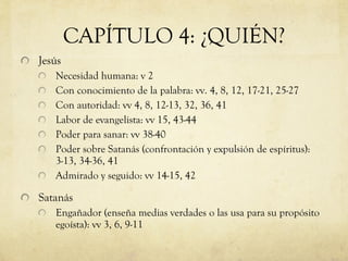 CAPÍTULO 4: ¿QUIÉN? Jesús Necesidad humana: v 2 Con conocimiento de la palabra: vv. 4, 8, 12, 17-21, 25-27 Con autoridad: vv 4, 8, 12-13, 32, 36, 41 Labor de evangelista: vv 15, 43-44 Poder para sanar: vv 38-40  Poder sobre Satanás (confrontación y expulsión de espíritus): 3-13, 34-36, 41 Admirado y seguido: vv 14-15, 42 Satanás Engañador (enseña medias verdades o las usa para su propósito egoísta): vv 3, 6, 9-11  