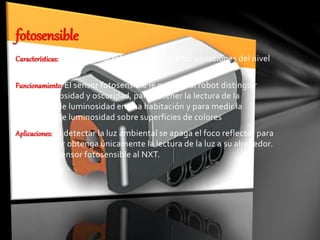 Características: Le permite al robot responder a las variaciones del nivel
de luz y de color.
Funcionamiento: El sensor fotosensible le permite al robot distinguir
entre luminosidad y oscuridad, para obtener la lectura de la
intensidad de luminosidad en una habitación y para medir la
intensidad de luminosidad sobre superficies de colores
Aplicaciones: Al detectar la luz ambiental se apaga el foco reflector para
que el sensor obtenga únicamente la lectura de la luz a su alrededor.
Conecte el sensor fotosensible al NXT.
fotosensible