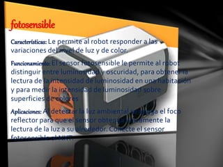 Características: Le permite al robot responder a las
variaciones del nivel de luz y de color.
Funcionamiento: El sensor fotosensible le permite al robot
distinguir entre luminosidad y oscuridad, para obtener la
lectura de la intensidad de luminosidad en una habitación
y para medir la intensidad de luminosidad sobre
superficies de colores
Aplicaciones: Al detectar la luz ambiental se apaga el foco
reflector para que el sensor obtenga únicamente la
lectura de la luz a su alrededor. Conecte el sensor
fotosensible al NXT.
fotosensible
 
