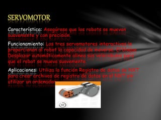 Característica: Asegúrese que los robots se muevan
suavemente y con precisión.
Funcionamiento: Los tres servomotores interactivos le
proporcionan al robot la capacidad de moverse. El bloque
Desplazar automáticamente alinea sus velocidades para
que el robot se mueva suavemente.
Aplicaciones: Utiliza la función Registro de datos de NXT
para crear archivos de registro de datos en el NXT sin
utilizar un ordenador.
 