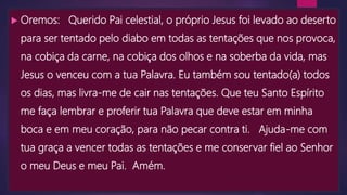  Oremos: Querido Pai celestial, o próprio Jesus foi levado ao deserto
para ser tentado pelo diabo em todas as tentações que nos provoca,
na cobiça da carne, na cobiça dos olhos e na soberba da vida, mas
Jesus o venceu com a tua Palavra. Eu também sou tentado(a) todos
os dias, mas livra-me de cair nas tentações. Que teu Santo Espírito
me faça lembrar e proferir tua Palavra que deve estar em minha
boca e em meu coração, para não pecar contra ti. Ajuda-me com
tua graça a vencer todas as tentações e me conservar fiel ao Senhor
o meu Deus e meu Pai. Amém.
 