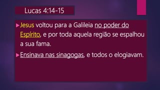 Lucas 4:14-15
Jesus voltou para a Galileia no poder do
Espírito, e por toda aquela região se espalhou
a sua fama.
Ensinava nas sinagogas, e todos o elogiavam.
 