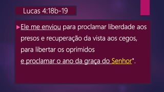 Lucas 4:18b-19
Ele me enviou para proclamar liberdade aos
presos e recuperação da vista aos cegos,
para libertar os oprimidos
e proclamar o ano da graça do Senhor".
 