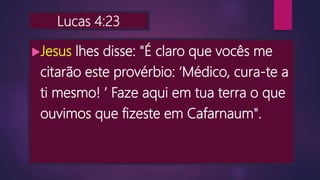 Lucas 4:23
Jesus lhes disse: "É claro que vocês me
citarão este provérbio: ‘Médico, cura-te a
ti mesmo! ’ Faze aqui em tua terra o que
ouvimos que fizeste em Cafarnaum".
 