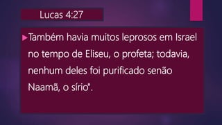 Lucas 4:27
Também havia muitos leprosos em Israel
no tempo de Eliseu, o profeta; todavia,
nenhum deles foi purificado senão
Naamã, o sírio".
 