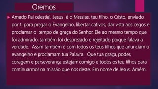 Oremos
 Amado Pai celestial, Jesus é o Messias, teu filho, o Cristo, enviado
por ti para pregar o Evangelho, libertar cativos, dar vista aos cegos e
proclamar o tempo de graça do Senhor. Ele ao mesmo tempo que
foi admirado, também foi desprezado e rejeitado porque falava a
verdade. Assim também é com todos os teus filhos que anunciam o
evangelho e proclamam tua Palavra. Que tua graça, poder,
coragem e perseverança estejam comigo e todos os teu filhos para
continuarmos na missão que nos deste. Em nome de Jesus. Amém.
 