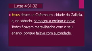 Lucas 4:31-32
Jesus desceu a Cafarnaum, cidade da Galileia,
e, no sábado, começou a ensinar o povo.
Todos ficavam maravilhados com o seu
ensino, porque falava com autoridade.
 