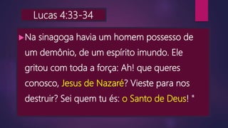 Lucas 4:33-34
Na sinagoga havia um homem possesso de
um demônio, de um espírito imundo. Ele
gritou com toda a força: Ah! que queres
conosco, Jesus de Nazaré? Vieste para nos
destruir? Sei quem tu és: o Santo de Deus! "
 