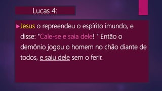 Lucas 4:
Jesus o repreendeu o espírito imundo, e
disse: "Cale-se e saia dele! " Então o
demônio jogou o homem no chão diante de
todos, e saiu dele sem o ferir.
 