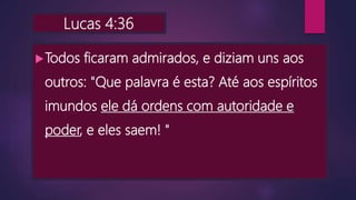 Lucas 4:36
Todos ficaram admirados, e diziam uns aos
outros: "Que palavra é esta? Até aos espíritos
imundos ele dá ordens com autoridade e
poder, e eles saem! "
 