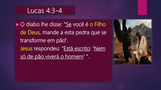 Lucas 4:3-4
 O diabo lhe disse: "Se você é o Filho
de Deus, mande a esta pedra que se
transforme em pão".
Jesus respondeu: "Está escrito: ‘Nem
só de pão viverá o homem’ ".
 