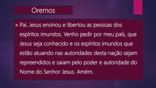 Oremos
 Pai, Jesus ensinou e libertou as pessoas dos
espíritos imundos. Venho pedir por meu país, que
Jesus seja conhecido e os espíritos imundos que
estão atuando nas autoridades desta nação sejam
repreendidos e saiam pelo poder e autoridade do
Nome do Senhor Jesus. Amém.
 