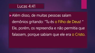 Lucas 4:41
Além disso, de muitas pessoas saíam
demônios gritando: "Tu és o Filho de Deus! "
Ele, porém, os repreendia e não permitia que
falassem, porque sabiam que ele era o Cristo.
 