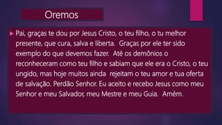 Oremos
 Pai, graças te dou por Jesus Cristo, o teu filho, o tu melhor
presente, que cura, salva e liberta. Graças por ele ter sido
exemplo do que devemos fazer. Até os demônios o
reconheceram como teu filho e sabiam que ele era o Cristo, o teu
ungido, mas hoje muitos ainda rejeitam o teu amor e tua oferta
de salvação. Perdão Senhor. Eu aceito e recebo Jesus como meu
Senhor e meu Salvador, meu Mestre e meu Guia. Amém.
 