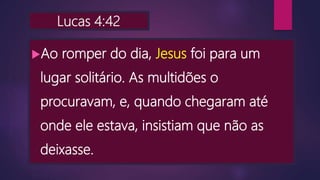 Lucas 4:42
Ao romper do dia, Jesus foi para um
lugar solitário. As multidões o
procuravam, e, quando chegaram até
onde ele estava, insistiam que não as
deixasse.
 