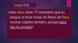 Lucas 4:43
Mas Jesus disse: "É necessário que eu
pregue as boas novas do Reino de Deus
noutras cidades também, porque para
isso fui enviado".
 