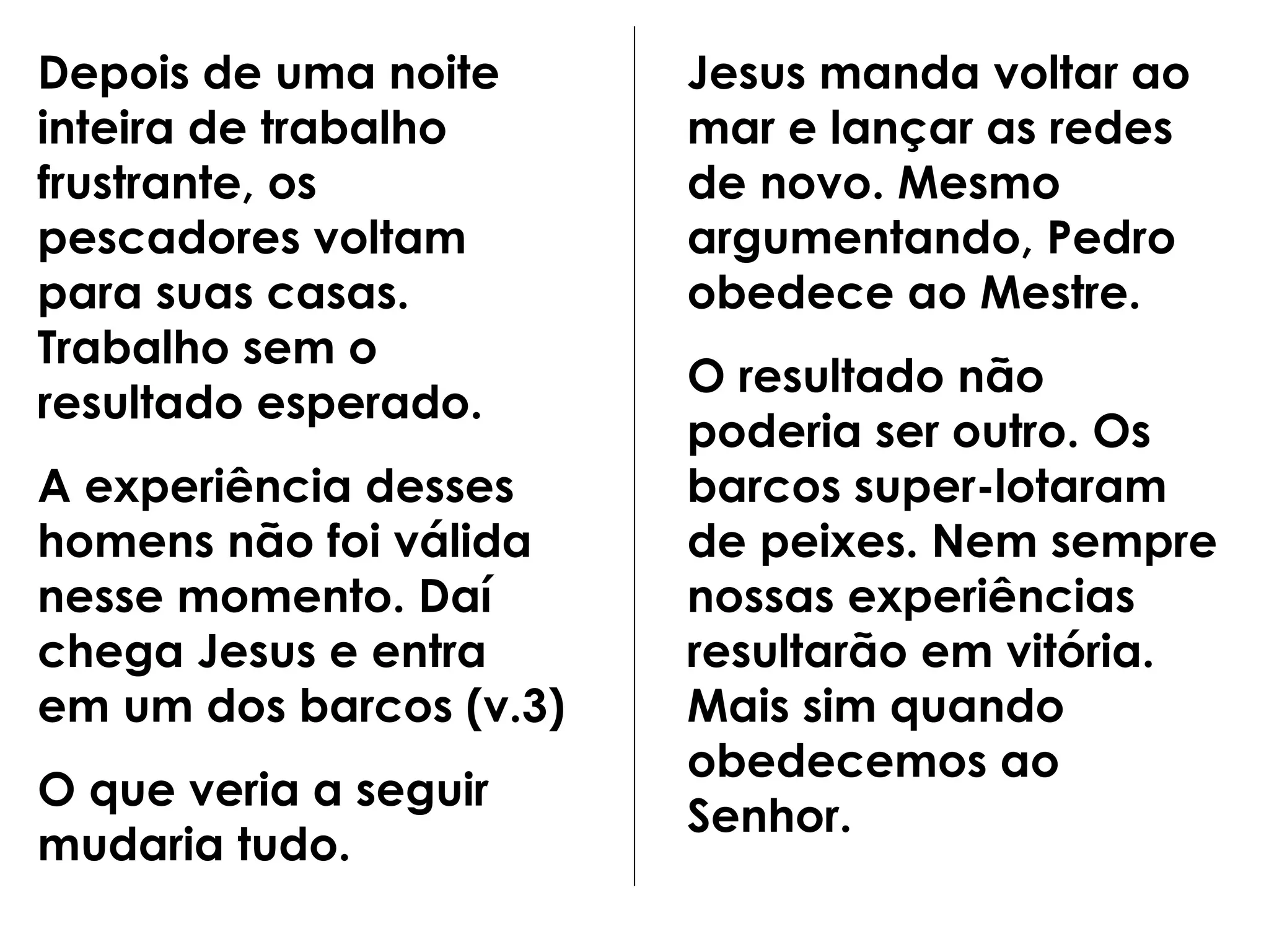 Depois de uma noite inteira de trabalho frustrante, os pescadores voltam para suas casas. Trabalho sem o resultado esperado. A experiência desses homens não foi válida nesse momento. Daí chega Jesus e entra em um dos barcos (v.3) O que veria a seguir mudaria tudo. Jesus manda voltar ao mar e lançar as redes de novo. Mesmo argumentando, Pedro obedece ao Mestre. O resultado não poderia ser outro. Os barcos super-lotaram de peixes. Nem sempre nossas experiências resultarão em vitória. Mais sim quando obedecemos ao Senhor.