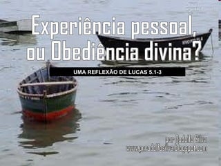Experiência pessoal, ou Obediência divina? UMA REFLEXÃO DE LUCAS 5.1-3 por Rodolfo Silva www.prrodolfosilva.blogspot.com 