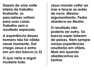 Depois de uma noite inteira de trabalho frustrante, os pescadores voltam para suas casas. Trabalho sem o resultado esperado. A experiência desses homens não foi válida nesse momento. Daí chega Jesus e entra em um dos barcos (v.3) O que veria a seguir mudaria tudo. Jesus manda voltar ao mar e lançar as redes de novo. Mesmo argumentando, Pedro obedece ao Mestre. O resultado não poderia ser outro. Os barcos super-lotaram de peixes. Nem sempre nossas experiências resultarão em vitória. Mais sim quando obedecemos ao Senhor. 