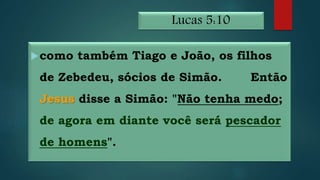 Lucas 5:10
como também Tiago e João, os filhos
de Zebedeu, sócios de Simão. Então
Jesus disse a Simão: "Não tenha medo;
de agora em diante você será pescador
de homens".
 