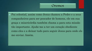 Oremos
 Pai celestial, assim como Jesus chamou a Pedro e a seus
companheiros para ser pescador de homens, ele em sua
graça e misericórdia também chama a para esta missão
tão importante. Ajuda-me a ter um coração obediente
como eles e a deixar tudo para seguir Jesus para onde ele
me enviar. Amém.
 