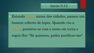 Lucas 5:12
Estando Jesus numa das cidades, passou um
homem coberto de lepra. Quando viu a
Jesus, prostrou-se com o rosto em terra e
rogou-lhe: "Se quiseres, podes purificar-me".
 