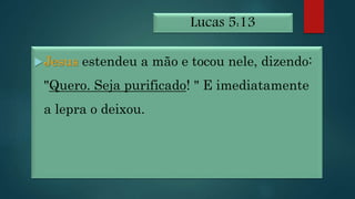 Lucas 5:13
Jesus estendeu a mão e tocou nele, dizendo:
"Quero. Seja purificado! " E imediatamente
a lepra o deixou.
 