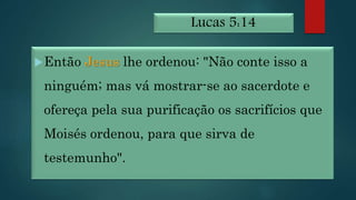 Lucas 5:14
Então Jesus lhe ordenou: "Não conte isso a
ninguém; mas vá mostrar-se ao sacerdote e
ofereça pela sua purificação os sacrifícios que
Moisés ordenou, para que sirva de
testemunho".
 
