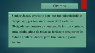 Oremos
 Senhor Jesus, graças te dou por tua misericórdia e
compaixão, por teu amor insondável e eterno.
Obrigada por curares as pessoas. Se for tua vontade,
cura minha alma de todas as feridas e meu corpo de
todas as enfermidades, para tua honra e glória.
Amém.
 