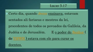 Lucas 5:17
Certo dia, quando Jesus ensinava, estavam
sentados ali fariseus e mestres da lei,
procedentes de todos os povoados da Galileia, da
Judéia e de Jerusalém. E o poder do Senhor (
de YHWH ) estava com ele para curar os
doentes.
 