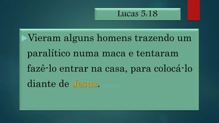 Lucas 5:18
Vieram alguns homens trazendo um
paralítico numa maca e tentaram
fazê-lo entrar na casa, para colocá-lo
diante de Jesus. Lucas 5:19
 