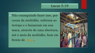 Lucas 5:19
 Não conseguindo fazer isso, por
causa da multidão, subiram ao
terraço e o baixaram em sua
maca, através de uma abertura,
até o meio da multidão, bem em
frente de Jesus.
 