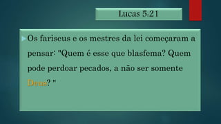 Lucas 5:21
Os fariseus e os mestres da lei começaram a
pensar: "Quem é esse que blasfema? Quem
pode perdoar pecados, a não ser somente
Deus? "
 
