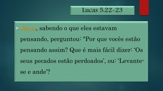 Lucas 5:22-23
Jesus, sabendo o que eles estavam
pensando, perguntou: "Por que vocês estão
pensando assim? Que é mais fácil dizer: ‘Os
seus pecados estão perdoados’, ou: ‘Levante-
se e ande’?
 