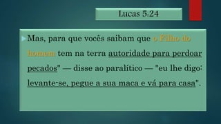 Lucas 5:24
Mas, para que vocês saibam que o Filho do
homem tem na terra autoridade para perdoar
pecados" — disse ao paralítico — "eu lhe digo:
levante-se, pegue a sua maca e vá para casa".
 