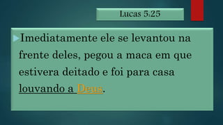 Lucas 5:25
Imediatamente ele se levantou na
frente deles, pegou a maca em que
estivera deitado e foi para casa
louvando a Deus.
 