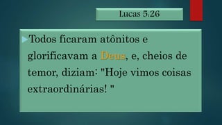 Lucas 5:26
Todos ficaram atônitos e
glorificavam a Deus, e, cheios de
temor, diziam: "Hoje vimos coisas
extraordinárias! "
 